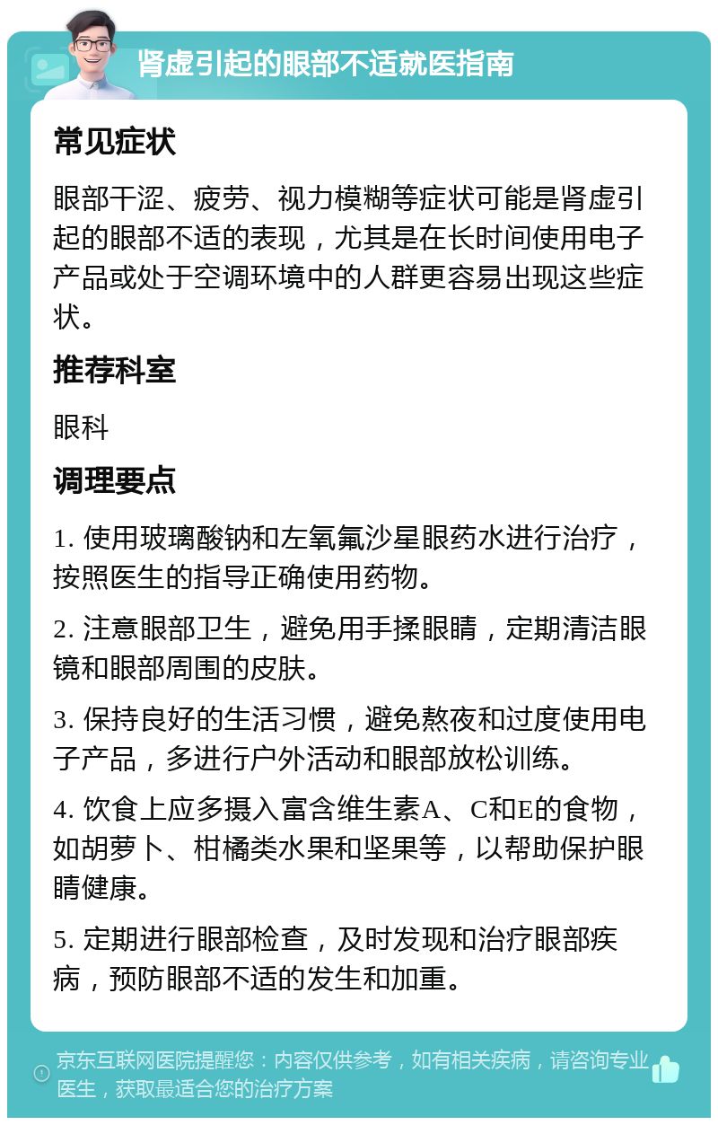 肾虚引起的眼部不适就医指南 常见症状 眼部干涩、疲劳、视力模糊等症状可能是肾虚引起的眼部不适的表现，尤其是在长时间使用电子产品或处于空调环境中的人群更容易出现这些症状。 推荐科室 眼科 调理要点 1. 使用玻璃酸钠和左氧氟沙星眼药水进行治疗，按照医生的指导正确使用药物。 2. 注意眼部卫生，避免用手揉眼睛，定期清洁眼镜和眼部周围的皮肤。 3. 保持良好的生活习惯，避免熬夜和过度使用电子产品，多进行户外活动和眼部放松训练。 4. 饮食上应多摄入富含维生素A、C和E的食物，如胡萝卜、柑橘类水果和坚果等，以帮助保护眼睛健康。 5. 定期进行眼部检查，及时发现和治疗眼部疾病，预防眼部不适的发生和加重。