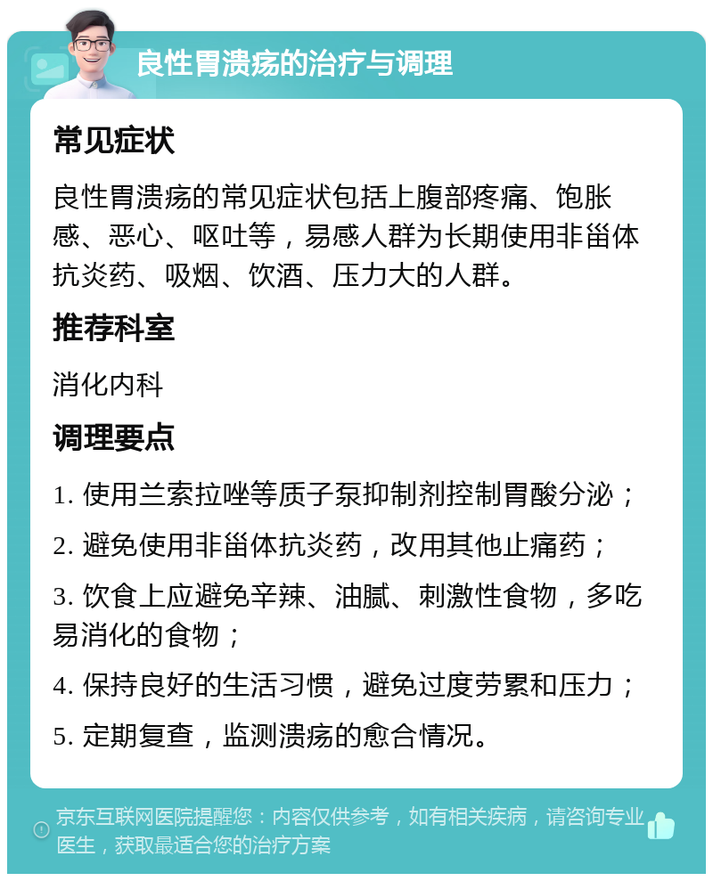 良性胃溃疡的治疗与调理 常见症状 良性胃溃疡的常见症状包括上腹部疼痛、饱胀感、恶心、呕吐等，易感人群为长期使用非甾体抗炎药、吸烟、饮酒、压力大的人群。 推荐科室 消化内科 调理要点 1. 使用兰索拉唑等质子泵抑制剂控制胃酸分泌； 2. 避免使用非甾体抗炎药，改用其他止痛药； 3. 饮食上应避免辛辣、油腻、刺激性食物，多吃易消化的食物； 4. 保持良好的生活习惯，避免过度劳累和压力； 5. 定期复查，监测溃疡的愈合情况。