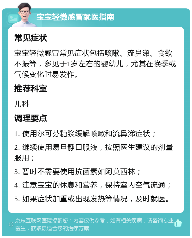 宝宝轻微感冒就医指南 常见症状 宝宝轻微感冒常见症状包括咳嗽、流鼻涕、食欲不振等，多见于1岁左右的婴幼儿，尤其在换季或气候变化时易发作。 推荐科室 儿科 调理要点 1. 使用尔可芬糖浆缓解咳嗽和流鼻涕症状； 2. 继续使用易旦静口服液，按照医生建议的剂量服用； 3. 暂时不需要使用抗菌素如阿莫西林； 4. 注意宝宝的休息和营养，保持室内空气流通； 5. 如果症状加重或出现发热等情况，及时就医。