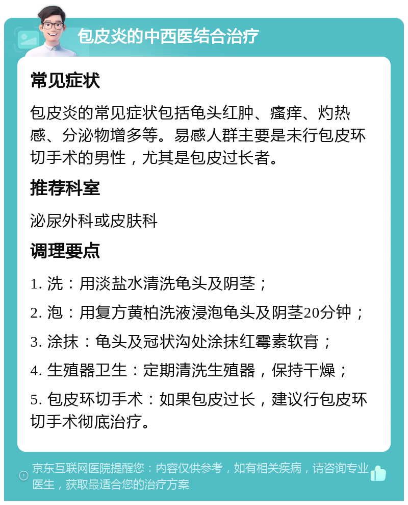 包皮炎的中西医结合治疗 常见症状 包皮炎的常见症状包括龟头红肿、瘙痒、灼热感、分泌物增多等。易感人群主要是未行包皮环切手术的男性，尤其是包皮过长者。 推荐科室 泌尿外科或皮肤科 调理要点 1. 洗：用淡盐水清洗龟头及阴茎； 2. 泡：用复方黄柏洗液浸泡龟头及阴茎20分钟； 3. 涂抹：龟头及冠状沟处涂抹红霉素软膏； 4. 生殖器卫生：定期清洗生殖器，保持干燥； 5. 包皮环切手术：如果包皮过长，建议行包皮环切手术彻底治疗。