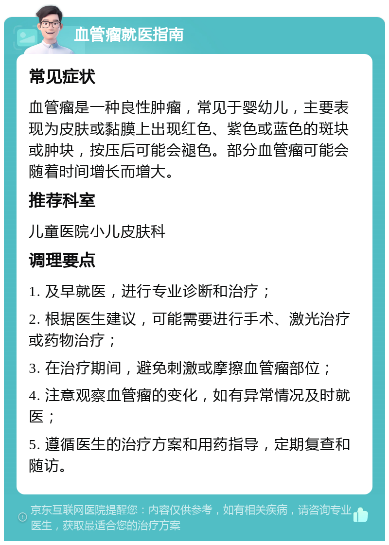 血管瘤就医指南 常见症状 血管瘤是一种良性肿瘤，常见于婴幼儿，主要表现为皮肤或黏膜上出现红色、紫色或蓝色的斑块或肿块，按压后可能会褪色。部分血管瘤可能会随着时间增长而增大。 推荐科室 儿童医院小儿皮肤科 调理要点 1. 及早就医，进行专业诊断和治疗； 2. 根据医生建议，可能需要进行手术、激光治疗或药物治疗； 3. 在治疗期间，避免刺激或摩擦血管瘤部位； 4. 注意观察血管瘤的变化，如有异常情况及时就医； 5. 遵循医生的治疗方案和用药指导，定期复查和随访。