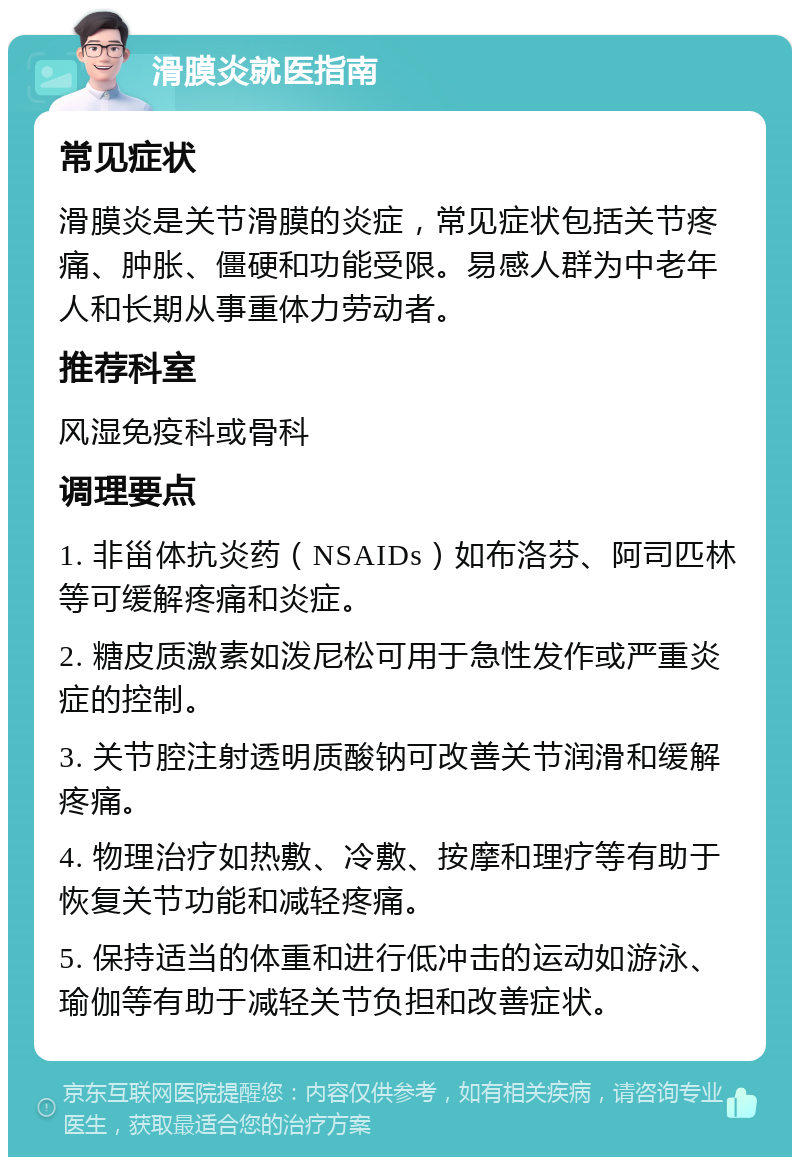 滑膜炎就医指南 常见症状 滑膜炎是关节滑膜的炎症，常见症状包括关节疼痛、肿胀、僵硬和功能受限。易感人群为中老年人和长期从事重体力劳动者。 推荐科室 风湿免疫科或骨科 调理要点 1. 非甾体抗炎药（NSAIDs）如布洛芬、阿司匹林等可缓解疼痛和炎症。 2. 糖皮质激素如泼尼松可用于急性发作或严重炎症的控制。 3. 关节腔注射透明质酸钠可改善关节润滑和缓解疼痛。 4. 物理治疗如热敷、冷敷、按摩和理疗等有助于恢复关节功能和减轻疼痛。 5. 保持适当的体重和进行低冲击的运动如游泳、瑜伽等有助于减轻关节负担和改善症状。