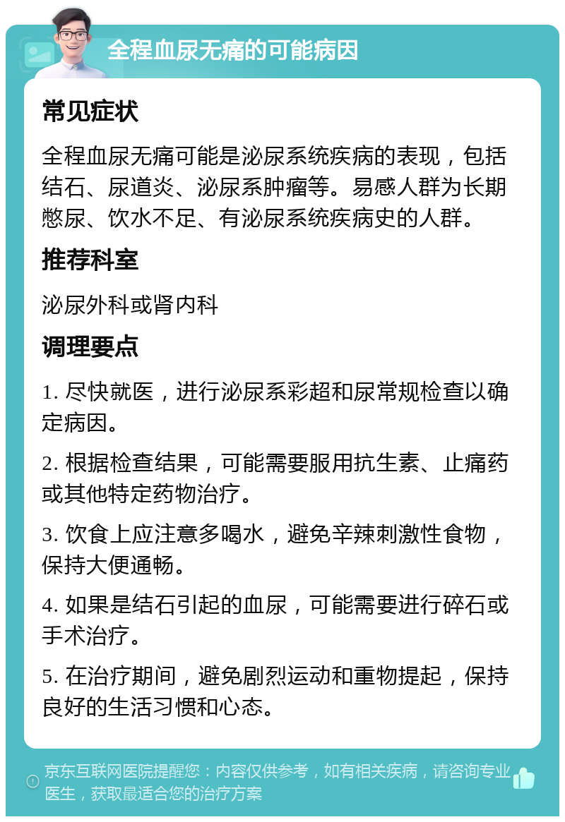 全程血尿无痛的可能病因 常见症状 全程血尿无痛可能是泌尿系统疾病的表现，包括结石、尿道炎、泌尿系肿瘤等。易感人群为长期憋尿、饮水不足、有泌尿系统疾病史的人群。 推荐科室 泌尿外科或肾内科 调理要点 1. 尽快就医，进行泌尿系彩超和尿常规检查以确定病因。 2. 根据检查结果，可能需要服用抗生素、止痛药或其他特定药物治疗。 3. 饮食上应注意多喝水，避免辛辣刺激性食物，保持大便通畅。 4. 如果是结石引起的血尿，可能需要进行碎石或手术治疗。 5. 在治疗期间，避免剧烈运动和重物提起，保持良好的生活习惯和心态。