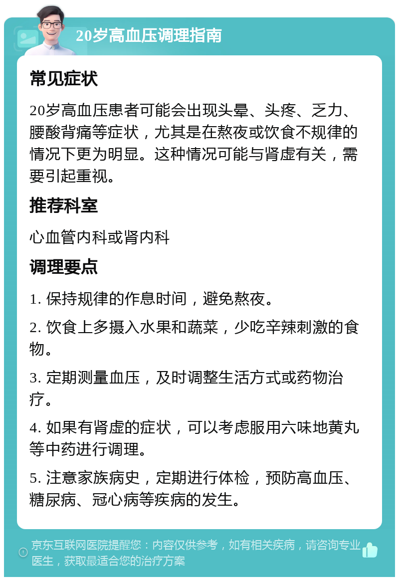 20岁高血压调理指南 常见症状 20岁高血压患者可能会出现头晕、头疼、乏力、腰酸背痛等症状，尤其是在熬夜或饮食不规律的情况下更为明显。这种情况可能与肾虚有关，需要引起重视。 推荐科室 心血管内科或肾内科 调理要点 1. 保持规律的作息时间，避免熬夜。 2. 饮食上多摄入水果和蔬菜，少吃辛辣刺激的食物。 3. 定期测量血压，及时调整生活方式或药物治疗。 4. 如果有肾虚的症状，可以考虑服用六味地黄丸等中药进行调理。 5. 注意家族病史，定期进行体检，预防高血压、糖尿病、冠心病等疾病的发生。