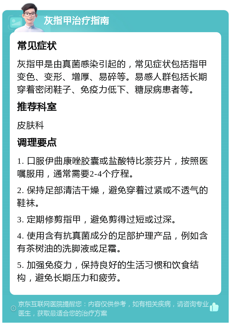 灰指甲治疗指南 常见症状 灰指甲是由真菌感染引起的，常见症状包括指甲变色、变形、增厚、易碎等。易感人群包括长期穿着密闭鞋子、免疫力低下、糖尿病患者等。 推荐科室 皮肤科 调理要点 1. 口服伊曲康唑胶囊或盐酸特比萘芬片，按照医嘱服用，通常需要2-4个疗程。 2. 保持足部清洁干燥，避免穿着过紧或不透气的鞋袜。 3. 定期修剪指甲，避免剪得过短或过深。 4. 使用含有抗真菌成分的足部护理产品，例如含有茶树油的洗脚液或足霜。 5. 加强免疫力，保持良好的生活习惯和饮食结构，避免长期压力和疲劳。