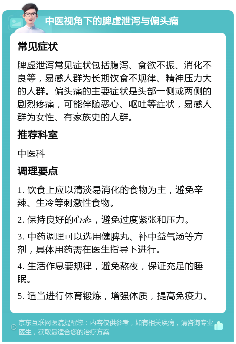 中医视角下的脾虚泄泻与偏头痛 常见症状 脾虚泄泻常见症状包括腹泻、食欲不振、消化不良等，易感人群为长期饮食不规律、精神压力大的人群。偏头痛的主要症状是头部一侧或两侧的剧烈疼痛，可能伴随恶心、呕吐等症状，易感人群为女性、有家族史的人群。 推荐科室 中医科 调理要点 1. 饮食上应以清淡易消化的食物为主，避免辛辣、生冷等刺激性食物。 2. 保持良好的心态，避免过度紧张和压力。 3. 中药调理可以选用健脾丸、补中益气汤等方剂，具体用药需在医生指导下进行。 4. 生活作息要规律，避免熬夜，保证充足的睡眠。 5. 适当进行体育锻炼，增强体质，提高免疫力。