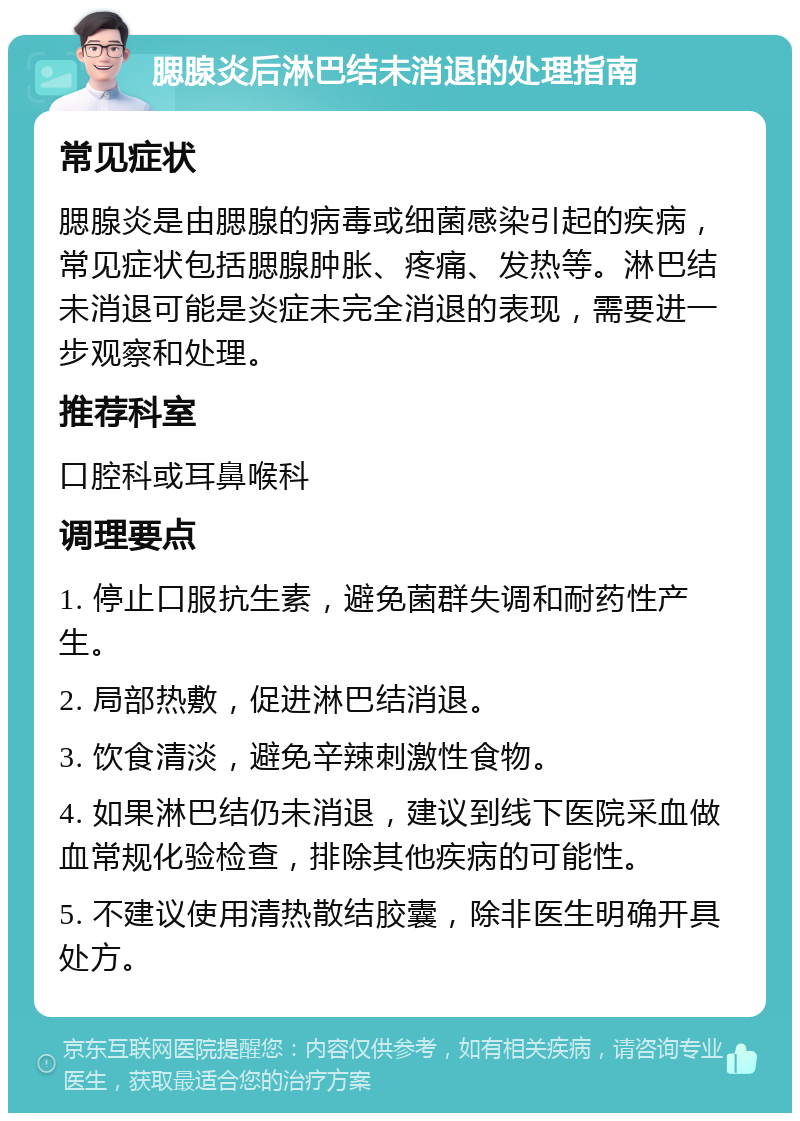 腮腺炎后淋巴结未消退的处理指南 常见症状 腮腺炎是由腮腺的病毒或细菌感染引起的疾病，常见症状包括腮腺肿胀、疼痛、发热等。淋巴结未消退可能是炎症未完全消退的表现，需要进一步观察和处理。 推荐科室 口腔科或耳鼻喉科 调理要点 1. 停止口服抗生素，避免菌群失调和耐药性产生。 2. 局部热敷，促进淋巴结消退。 3. 饮食清淡，避免辛辣刺激性食物。 4. 如果淋巴结仍未消退，建议到线下医院采血做血常规化验检查，排除其他疾病的可能性。 5. 不建议使用清热散结胶囊，除非医生明确开具处方。