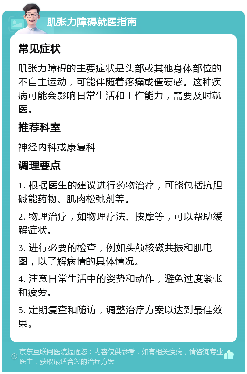 肌张力障碍就医指南 常见症状 肌张力障碍的主要症状是头部或其他身体部位的不自主运动，可能伴随着疼痛或僵硬感。这种疾病可能会影响日常生活和工作能力，需要及时就医。 推荐科室 神经内科或康复科 调理要点 1. 根据医生的建议进行药物治疗，可能包括抗胆碱能药物、肌肉松弛剂等。 2. 物理治疗，如物理疗法、按摩等，可以帮助缓解症状。 3. 进行必要的检查，例如头颅核磁共振和肌电图，以了解病情的具体情况。 4. 注意日常生活中的姿势和动作，避免过度紧张和疲劳。 5. 定期复查和随访，调整治疗方案以达到最佳效果。