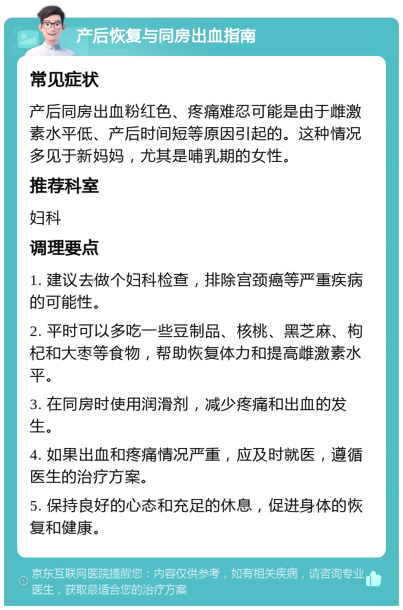 产后恢复与同房出血指南 常见症状 产后同房出血粉红色、疼痛难忍可能是由于雌激素水平低、产后时间短等原因引起的。这种情况多见于新妈妈，尤其是哺乳期的女性。 推荐科室 妇科 调理要点 1. 建议去做个妇科检查，排除宫颈癌等严重疾病的可能性。 2. 平时可以多吃一些豆制品、核桃、黑芝麻、枸杞和大枣等食物，帮助恢复体力和提高雌激素水平。 3. 在同房时使用润滑剂，减少疼痛和出血的发生。 4. 如果出血和疼痛情况严重，应及时就医，遵循医生的治疗方案。 5. 保持良好的心态和充足的休息，促进身体的恢复和健康。