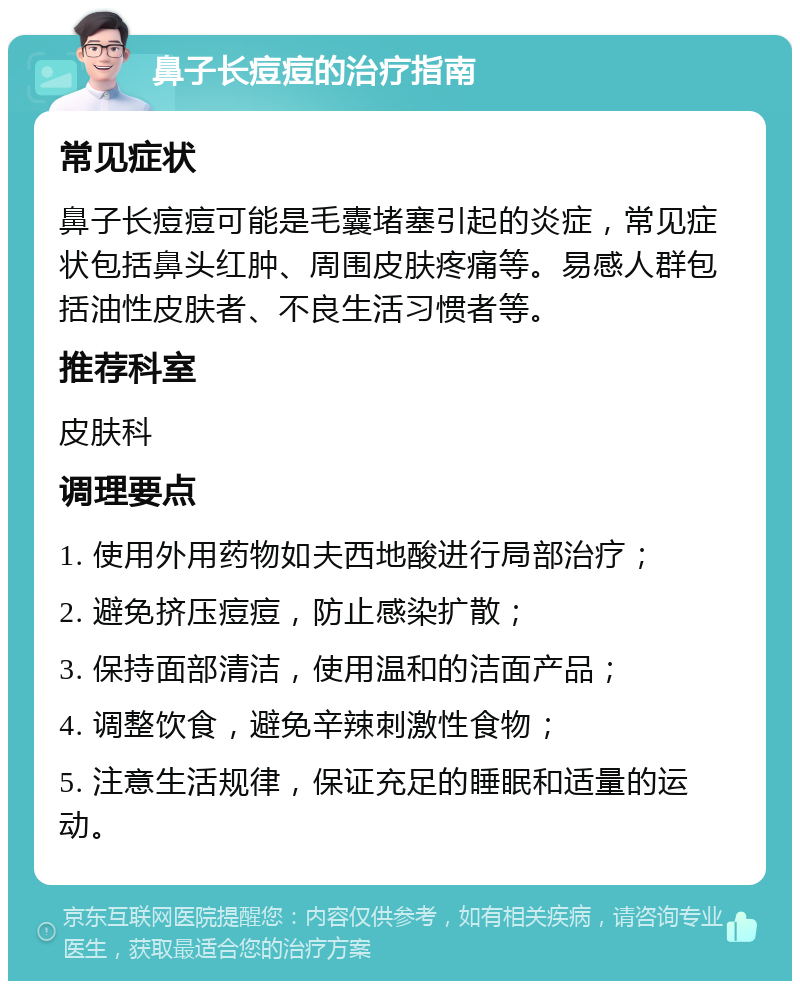 鼻子长痘痘的治疗指南 常见症状 鼻子长痘痘可能是毛囊堵塞引起的炎症，常见症状包括鼻头红肿、周围皮肤疼痛等。易感人群包括油性皮肤者、不良生活习惯者等。 推荐科室 皮肤科 调理要点 1. 使用外用药物如夫西地酸进行局部治疗； 2. 避免挤压痘痘，防止感染扩散； 3. 保持面部清洁，使用温和的洁面产品； 4. 调整饮食，避免辛辣刺激性食物； 5. 注意生活规律，保证充足的睡眠和适量的运动。