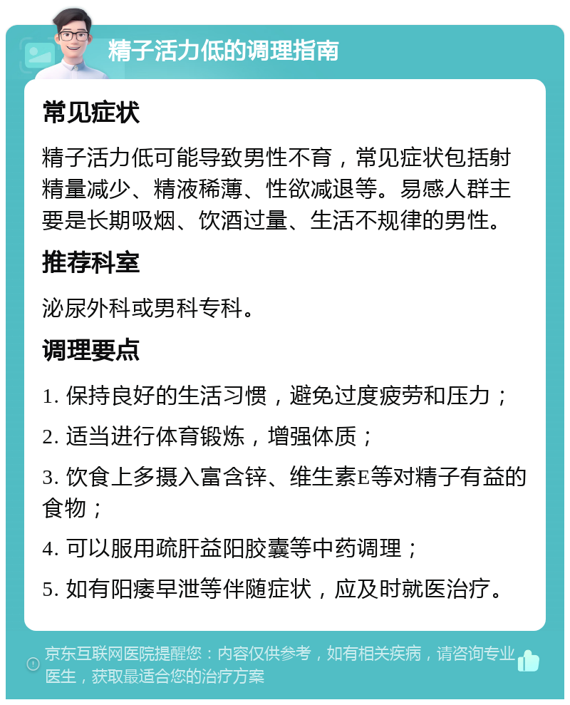 精子活力低的调理指南 常见症状 精子活力低可能导致男性不育，常见症状包括射精量减少、精液稀薄、性欲减退等。易感人群主要是长期吸烟、饮酒过量、生活不规律的男性。 推荐科室 泌尿外科或男科专科。 调理要点 1. 保持良好的生活习惯，避免过度疲劳和压力； 2. 适当进行体育锻炼，增强体质； 3. 饮食上多摄入富含锌、维生素E等对精子有益的食物； 4. 可以服用疏肝益阳胶囊等中药调理； 5. 如有阳痿早泄等伴随症状，应及时就医治疗。