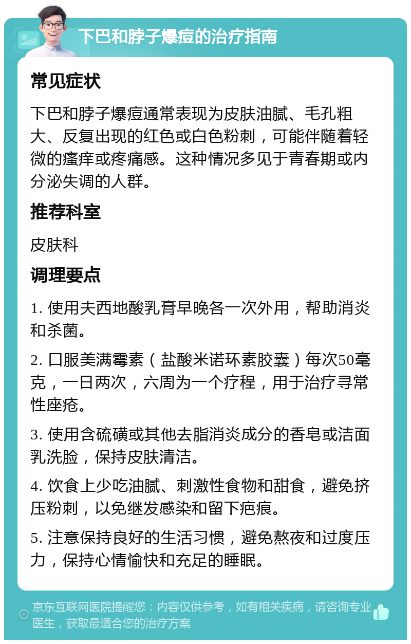 下巴和脖子爆痘的治疗指南 常见症状 下巴和脖子爆痘通常表现为皮肤油腻、毛孔粗大、反复出现的红色或白色粉刺，可能伴随着轻微的瘙痒或疼痛感。这种情况多见于青春期或内分泌失调的人群。 推荐科室 皮肤科 调理要点 1. 使用夫西地酸乳膏早晚各一次外用，帮助消炎和杀菌。 2. 口服美满霉素（盐酸米诺环素胶囊）每次50毫克，一日两次，六周为一个疗程，用于治疗寻常性座疮。 3. 使用含硫磺或其他去脂消炎成分的香皂或洁面乳洗脸，保持皮肤清洁。 4. 饮食上少吃油腻、刺激性食物和甜食，避免挤压粉刺，以免继发感染和留下疤痕。 5. 注意保持良好的生活习惯，避免熬夜和过度压力，保持心情愉快和充足的睡眠。