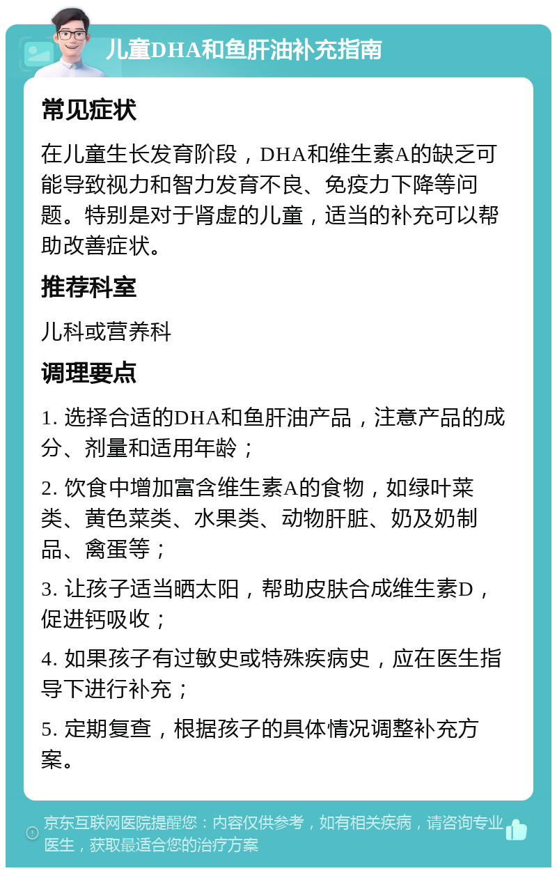 儿童DHA和鱼肝油补充指南 常见症状 在儿童生长发育阶段，DHA和维生素A的缺乏可能导致视力和智力发育不良、免疫力下降等问题。特别是对于肾虚的儿童，适当的补充可以帮助改善症状。 推荐科室 儿科或营养科 调理要点 1. 选择合适的DHA和鱼肝油产品，注意产品的成分、剂量和适用年龄； 2. 饮食中增加富含维生素A的食物，如绿叶菜类、黄色菜类、水果类、动物肝脏、奶及奶制品、禽蛋等； 3. 让孩子适当晒太阳，帮助皮肤合成维生素D，促进钙吸收； 4. 如果孩子有过敏史或特殊疾病史，应在医生指导下进行补充； 5. 定期复查，根据孩子的具体情况调整补充方案。