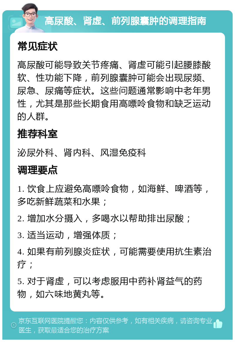 高尿酸、肾虚、前列腺囊肿的调理指南 常见症状 高尿酸可能导致关节疼痛、肾虚可能引起腰膝酸软、性功能下降，前列腺囊肿可能会出现尿频、尿急、尿痛等症状。这些问题通常影响中老年男性，尤其是那些长期食用高嘌呤食物和缺乏运动的人群。 推荐科室 泌尿外科、肾内科、风湿免疫科 调理要点 1. 饮食上应避免高嘌呤食物，如海鲜、啤酒等，多吃新鲜蔬菜和水果； 2. 增加水分摄入，多喝水以帮助排出尿酸； 3. 适当运动，增强体质； 4. 如果有前列腺炎症状，可能需要使用抗生素治疗； 5. 对于肾虚，可以考虑服用中药补肾益气的药物，如六味地黄丸等。