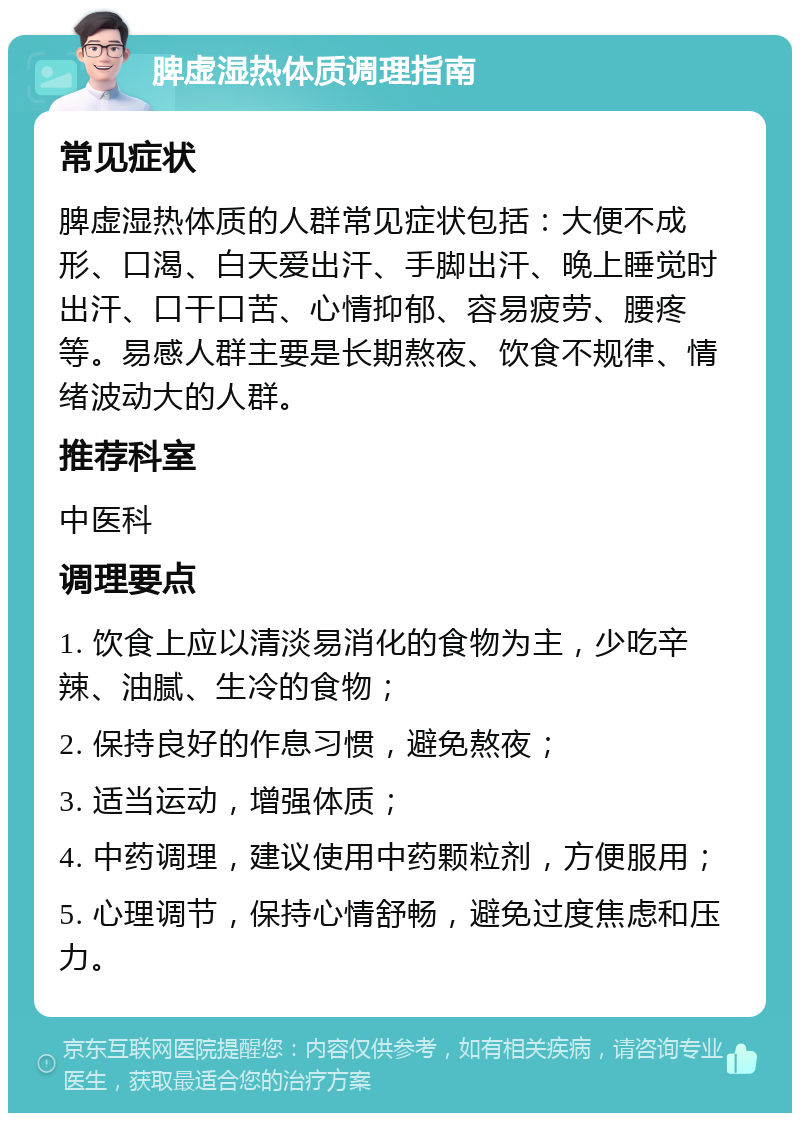 脾虚湿热体质调理指南 常见症状 脾虚湿热体质的人群常见症状包括：大便不成形、口渴、白天爱出汗、手脚出汗、晚上睡觉时出汗、口干口苦、心情抑郁、容易疲劳、腰疼等。易感人群主要是长期熬夜、饮食不规律、情绪波动大的人群。 推荐科室 中医科 调理要点 1. 饮食上应以清淡易消化的食物为主，少吃辛辣、油腻、生冷的食物； 2. 保持良好的作息习惯，避免熬夜； 3. 适当运动，增强体质； 4. 中药调理，建议使用中药颗粒剂，方便服用； 5. 心理调节，保持心情舒畅，避免过度焦虑和压力。