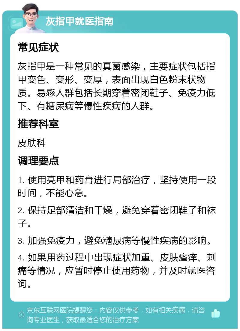 灰指甲就医指南 常见症状 灰指甲是一种常见的真菌感染，主要症状包括指甲变色、变形、变厚，表面出现白色粉末状物质。易感人群包括长期穿着密闭鞋子、免疫力低下、有糖尿病等慢性疾病的人群。 推荐科室 皮肤科 调理要点 1. 使用亮甲和药膏进行局部治疗，坚持使用一段时间，不能心急。 2. 保持足部清洁和干燥，避免穿着密闭鞋子和袜子。 3. 加强免疫力，避免糖尿病等慢性疾病的影响。 4. 如果用药过程中出现症状加重、皮肤瘙痒、刺痛等情况，应暂时停止使用药物，并及时就医咨询。