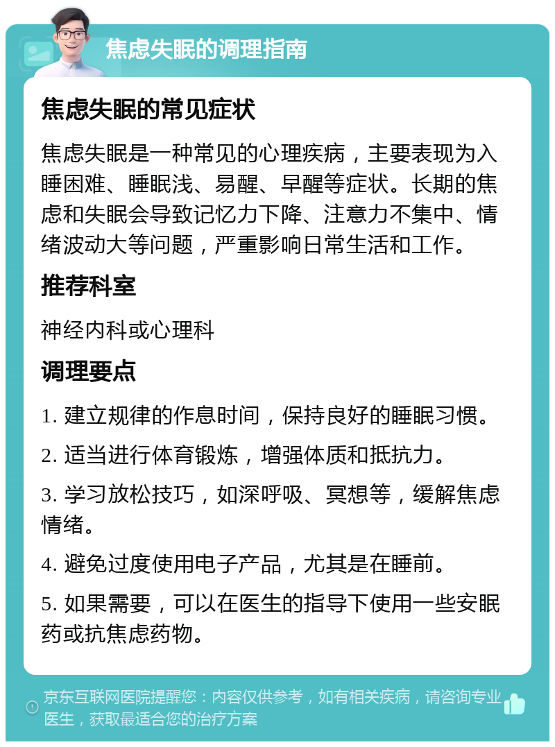 焦虑失眠的调理指南 焦虑失眠的常见症状 焦虑失眠是一种常见的心理疾病，主要表现为入睡困难、睡眠浅、易醒、早醒等症状。长期的焦虑和失眠会导致记忆力下降、注意力不集中、情绪波动大等问题，严重影响日常生活和工作。 推荐科室 神经内科或心理科 调理要点 1. 建立规律的作息时间，保持良好的睡眠习惯。 2. 适当进行体育锻炼，增强体质和抵抗力。 3. 学习放松技巧，如深呼吸、冥想等，缓解焦虑情绪。 4. 避免过度使用电子产品，尤其是在睡前。 5. 如果需要，可以在医生的指导下使用一些安眠药或抗焦虑药物。