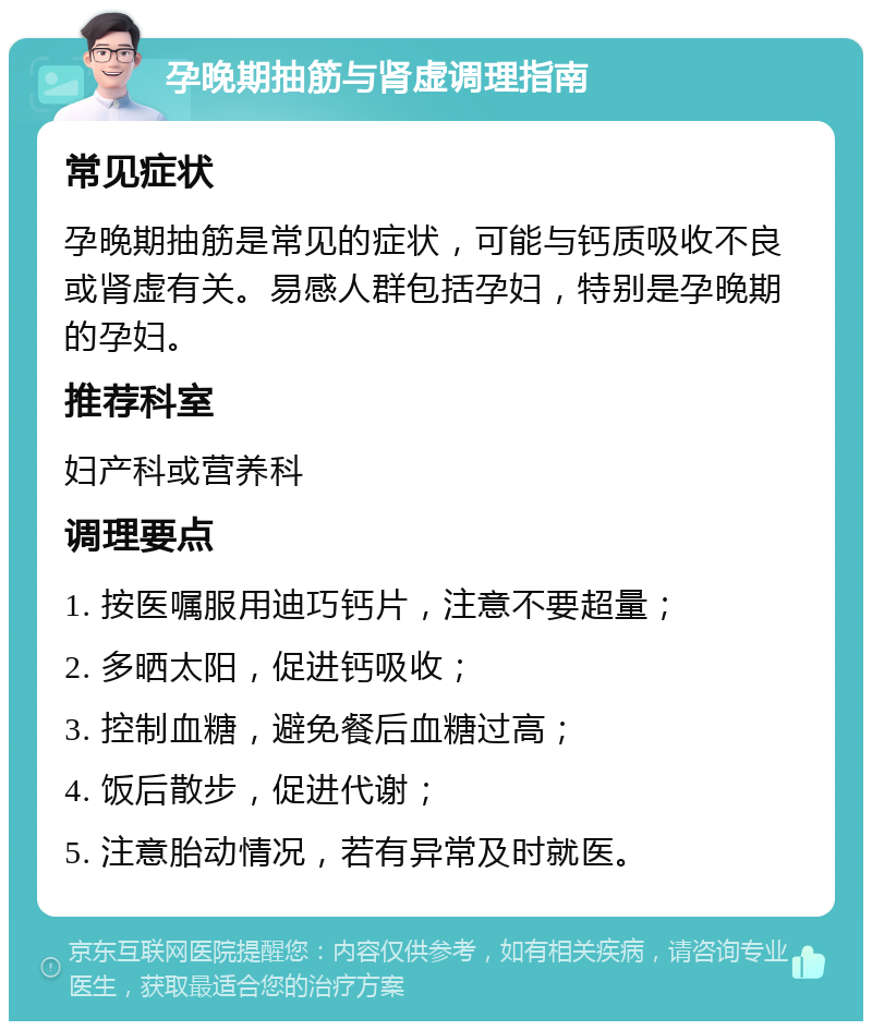 孕晚期抽筋与肾虚调理指南 常见症状 孕晚期抽筋是常见的症状，可能与钙质吸收不良或肾虚有关。易感人群包括孕妇，特别是孕晚期的孕妇。 推荐科室 妇产科或营养科 调理要点 1. 按医嘱服用迪巧钙片，注意不要超量； 2. 多晒太阳，促进钙吸收； 3. 控制血糖，避免餐后血糖过高； 4. 饭后散步，促进代谢； 5. 注意胎动情况，若有异常及时就医。