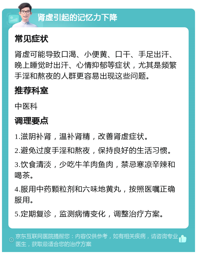 肾虚引起的记忆力下降 常见症状 肾虚可能导致口渴、小便黄、口干、手足出汗、晚上睡觉时出汗、心情抑郁等症状，尤其是频繁手淫和熬夜的人群更容易出现这些问题。 推荐科室 中医科 调理要点 1.滋阴补肾，温补肾精，改善肾虚症状。 2.避免过度手淫和熬夜，保持良好的生活习惯。 3.饮食清淡，少吃牛羊肉鱼肉，禁忌寒凉辛辣和喝茶。 4.服用中药颗粒剂和六味地黄丸，按照医嘱正确服用。 5.定期复诊，监测病情变化，调整治疗方案。