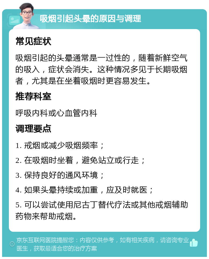 吸烟引起头晕的原因与调理 常见症状 吸烟引起的头晕通常是一过性的，随着新鲜空气的吸入，症状会消失。这种情况多见于长期吸烟者，尤其是在坐着吸烟时更容易发生。 推荐科室 呼吸内科或心血管内科 调理要点 1. 戒烟或减少吸烟频率； 2. 在吸烟时坐着，避免站立或行走； 3. 保持良好的通风环境； 4. 如果头晕持续或加重，应及时就医； 5. 可以尝试使用尼古丁替代疗法或其他戒烟辅助药物来帮助戒烟。