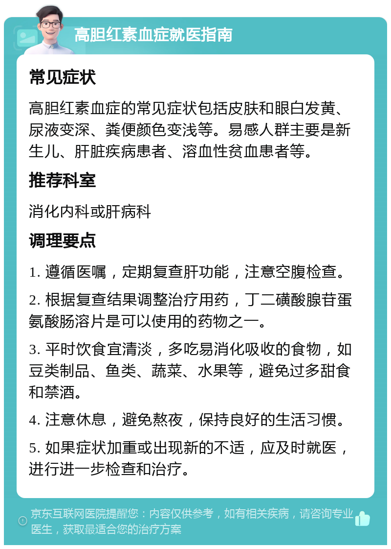 高胆红素血症就医指南 常见症状 高胆红素血症的常见症状包括皮肤和眼白发黄、尿液变深、粪便颜色变浅等。易感人群主要是新生儿、肝脏疾病患者、溶血性贫血患者等。 推荐科室 消化内科或肝病科 调理要点 1. 遵循医嘱，定期复查肝功能，注意空腹检查。 2. 根据复查结果调整治疗用药，丁二磺酸腺苷蛋氨酸肠溶片是可以使用的药物之一。 3. 平时饮食宜清淡，多吃易消化吸收的食物，如豆类制品、鱼类、蔬菜、水果等，避免过多甜食和禁酒。 4. 注意休息，避免熬夜，保持良好的生活习惯。 5. 如果症状加重或出现新的不适，应及时就医，进行进一步检查和治疗。