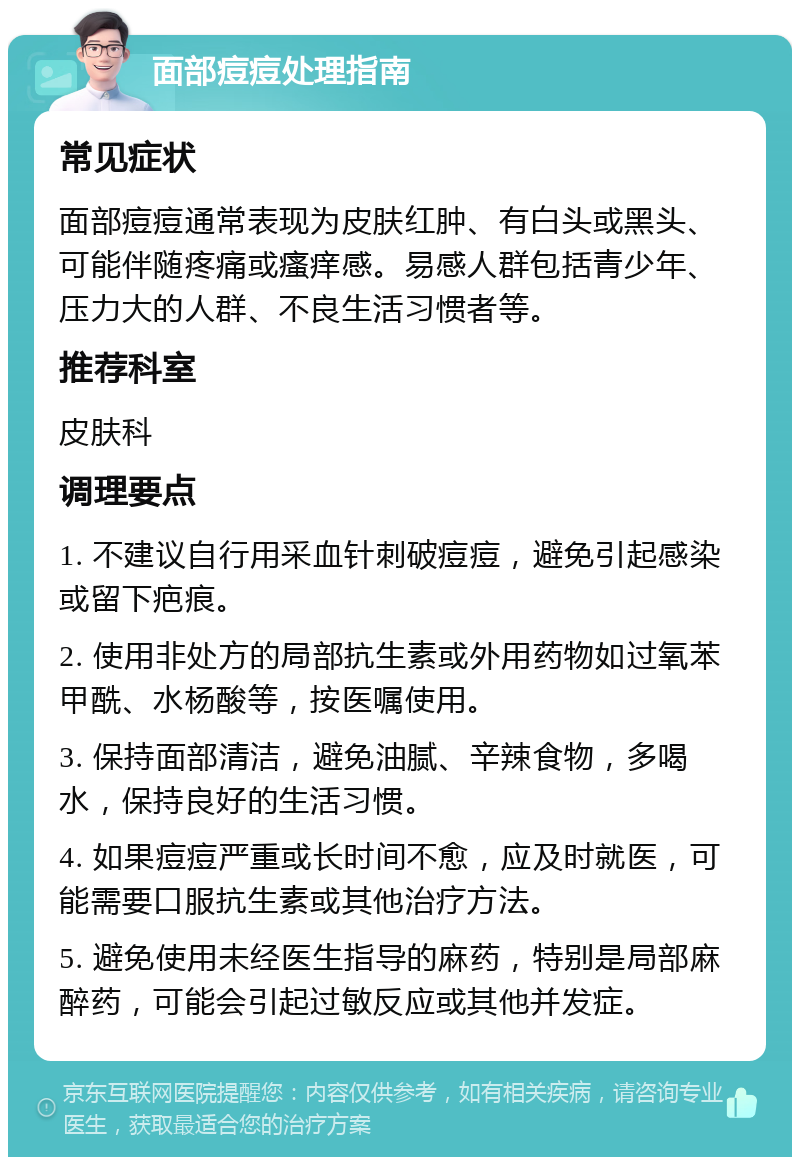 面部痘痘处理指南 常见症状 面部痘痘通常表现为皮肤红肿、有白头或黑头、可能伴随疼痛或瘙痒感。易感人群包括青少年、压力大的人群、不良生活习惯者等。 推荐科室 皮肤科 调理要点 1. 不建议自行用采血针刺破痘痘，避免引起感染或留下疤痕。 2. 使用非处方的局部抗生素或外用药物如过氧苯甲酰、水杨酸等，按医嘱使用。 3. 保持面部清洁，避免油腻、辛辣食物，多喝水，保持良好的生活习惯。 4. 如果痘痘严重或长时间不愈，应及时就医，可能需要口服抗生素或其他治疗方法。 5. 避免使用未经医生指导的麻药，特别是局部麻醉药，可能会引起过敏反应或其他并发症。