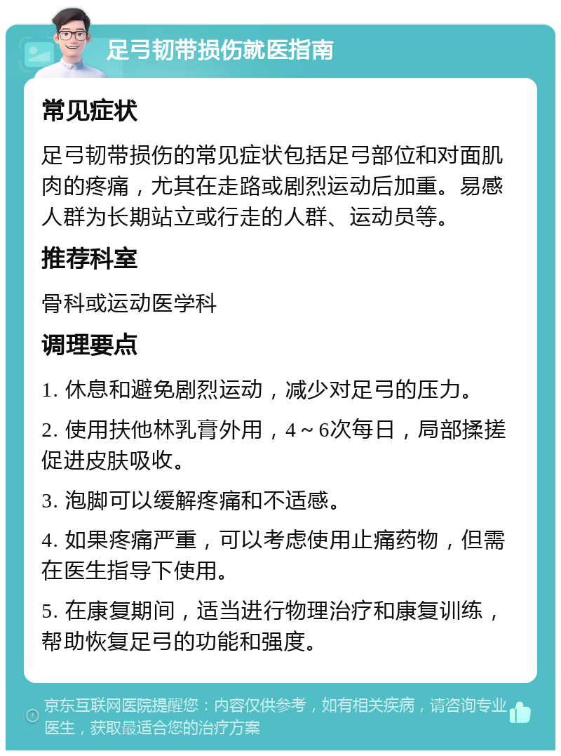 足弓韧带损伤就医指南 常见症状 足弓韧带损伤的常见症状包括足弓部位和对面肌肉的疼痛，尤其在走路或剧烈运动后加重。易感人群为长期站立或行走的人群、运动员等。 推荐科室 骨科或运动医学科 调理要点 1. 休息和避免剧烈运动，减少对足弓的压力。 2. 使用扶他林乳膏外用，4～6次每日，局部揉搓促进皮肤吸收。 3. 泡脚可以缓解疼痛和不适感。 4. 如果疼痛严重，可以考虑使用止痛药物，但需在医生指导下使用。 5. 在康复期间，适当进行物理治疗和康复训练，帮助恢复足弓的功能和强度。