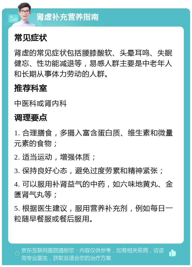 肾虚补充营养指南 常见症状 肾虚的常见症状包括腰膝酸软、头晕耳鸣、失眠健忘、性功能减退等，易感人群主要是中老年人和长期从事体力劳动的人群。 推荐科室 中医科或肾内科 调理要点 1. 合理膳食，多摄入富含蛋白质、维生素和微量元素的食物； 2. 适当运动，增强体质； 3. 保持良好心态，避免过度劳累和精神紧张； 4. 可以服用补肾益气的中药，如六味地黄丸、金匮肾气丸等； 5. 根据医生建议，服用营养补充剂，例如每日一粒随早餐服或餐后服用。