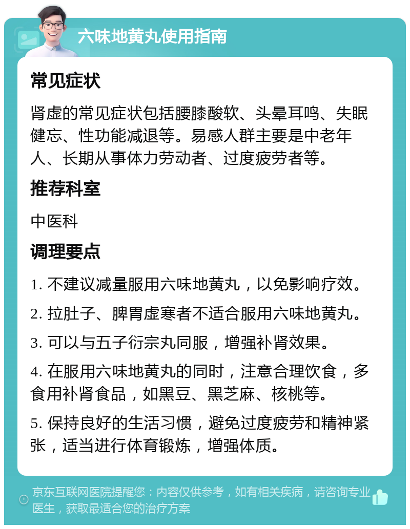 六味地黄丸使用指南 常见症状 肾虚的常见症状包括腰膝酸软、头晕耳鸣、失眠健忘、性功能减退等。易感人群主要是中老年人、长期从事体力劳动者、过度疲劳者等。 推荐科室 中医科 调理要点 1. 不建议减量服用六味地黄丸，以免影响疗效。 2. 拉肚子、脾胃虚寒者不适合服用六味地黄丸。 3. 可以与五子衍宗丸同服，增强补肾效果。 4. 在服用六味地黄丸的同时，注意合理饮食，多食用补肾食品，如黑豆、黑芝麻、核桃等。 5. 保持良好的生活习惯，避免过度疲劳和精神紧张，适当进行体育锻炼，增强体质。