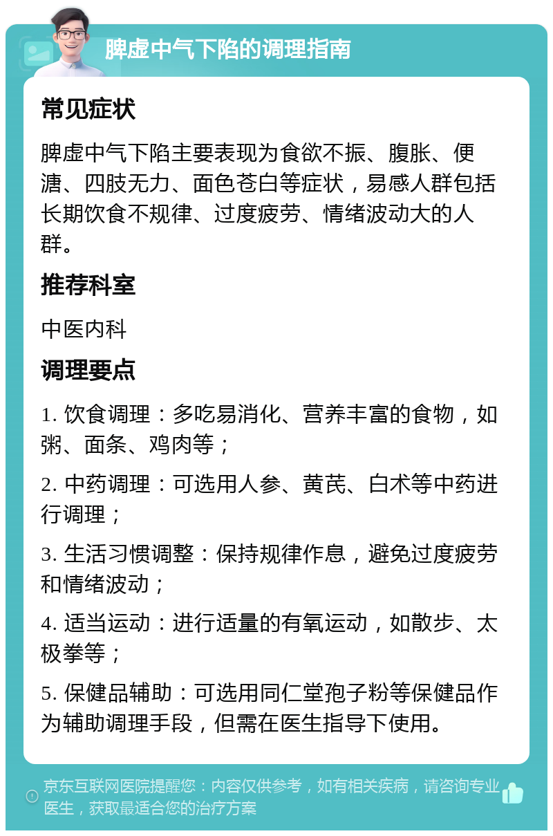 脾虚中气下陷的调理指南 常见症状 脾虚中气下陷主要表现为食欲不振、腹胀、便溏、四肢无力、面色苍白等症状，易感人群包括长期饮食不规律、过度疲劳、情绪波动大的人群。 推荐科室 中医内科 调理要点 1. 饮食调理：多吃易消化、营养丰富的食物，如粥、面条、鸡肉等； 2. 中药调理：可选用人参、黄芪、白术等中药进行调理； 3. 生活习惯调整：保持规律作息，避免过度疲劳和情绪波动； 4. 适当运动：进行适量的有氧运动，如散步、太极拳等； 5. 保健品辅助：可选用同仁堂孢子粉等保健品作为辅助调理手段，但需在医生指导下使用。