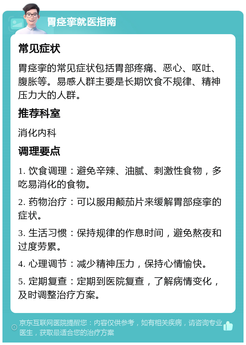 胃痉挛就医指南 常见症状 胃痉挛的常见症状包括胃部疼痛、恶心、呕吐、腹胀等。易感人群主要是长期饮食不规律、精神压力大的人群。 推荐科室 消化内科 调理要点 1. 饮食调理：避免辛辣、油腻、刺激性食物，多吃易消化的食物。 2. 药物治疗：可以服用颠茄片来缓解胃部痉挛的症状。 3. 生活习惯：保持规律的作息时间，避免熬夜和过度劳累。 4. 心理调节：减少精神压力，保持心情愉快。 5. 定期复查：定期到医院复查，了解病情变化，及时调整治疗方案。