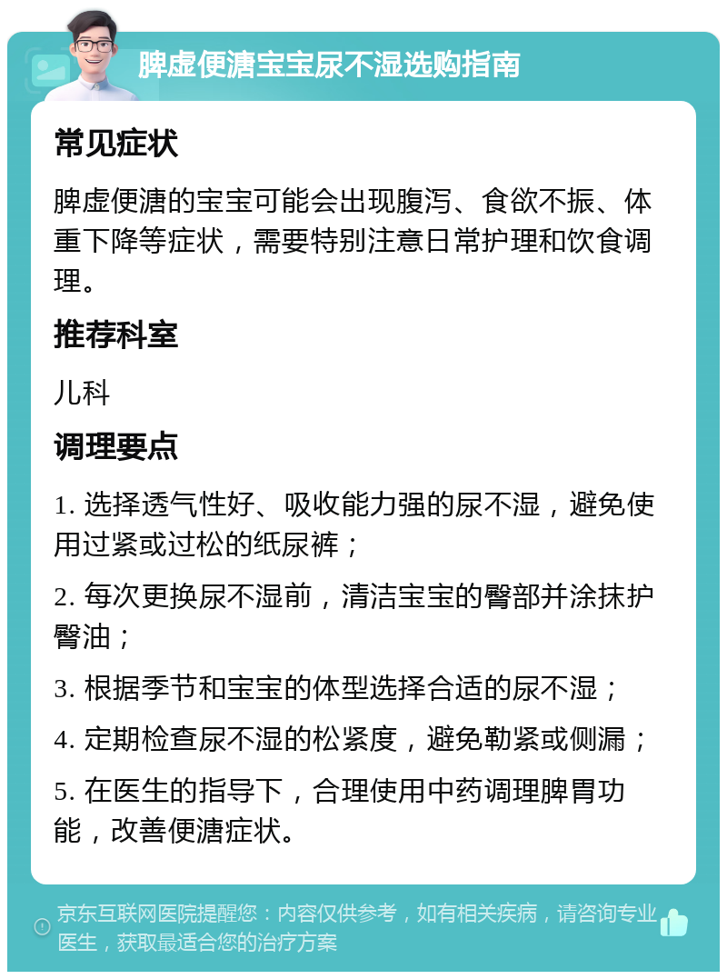 脾虚便溏宝宝尿不湿选购指南 常见症状 脾虚便溏的宝宝可能会出现腹泻、食欲不振、体重下降等症状，需要特别注意日常护理和饮食调理。 推荐科室 儿科 调理要点 1. 选择透气性好、吸收能力强的尿不湿，避免使用过紧或过松的纸尿裤； 2. 每次更换尿不湿前，清洁宝宝的臀部并涂抹护臀油； 3. 根据季节和宝宝的体型选择合适的尿不湿； 4. 定期检查尿不湿的松紧度，避免勒紧或侧漏； 5. 在医生的指导下，合理使用中药调理脾胃功能，改善便溏症状。