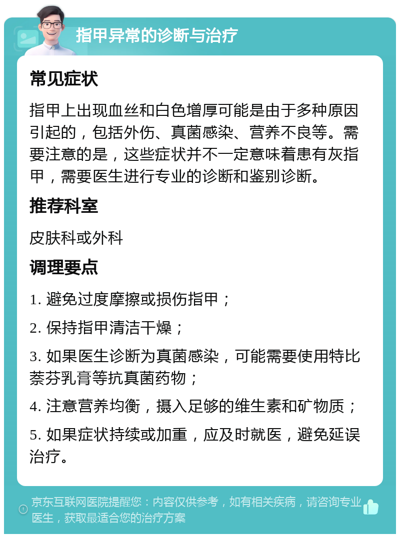 指甲异常的诊断与治疗 常见症状 指甲上出现血丝和白色增厚可能是由于多种原因引起的，包括外伤、真菌感染、营养不良等。需要注意的是，这些症状并不一定意味着患有灰指甲，需要医生进行专业的诊断和鉴别诊断。 推荐科室 皮肤科或外科 调理要点 1. 避免过度摩擦或损伤指甲； 2. 保持指甲清洁干燥； 3. 如果医生诊断为真菌感染，可能需要使用特比萘芬乳膏等抗真菌药物； 4. 注意营养均衡，摄入足够的维生素和矿物质； 5. 如果症状持续或加重，应及时就医，避免延误治疗。