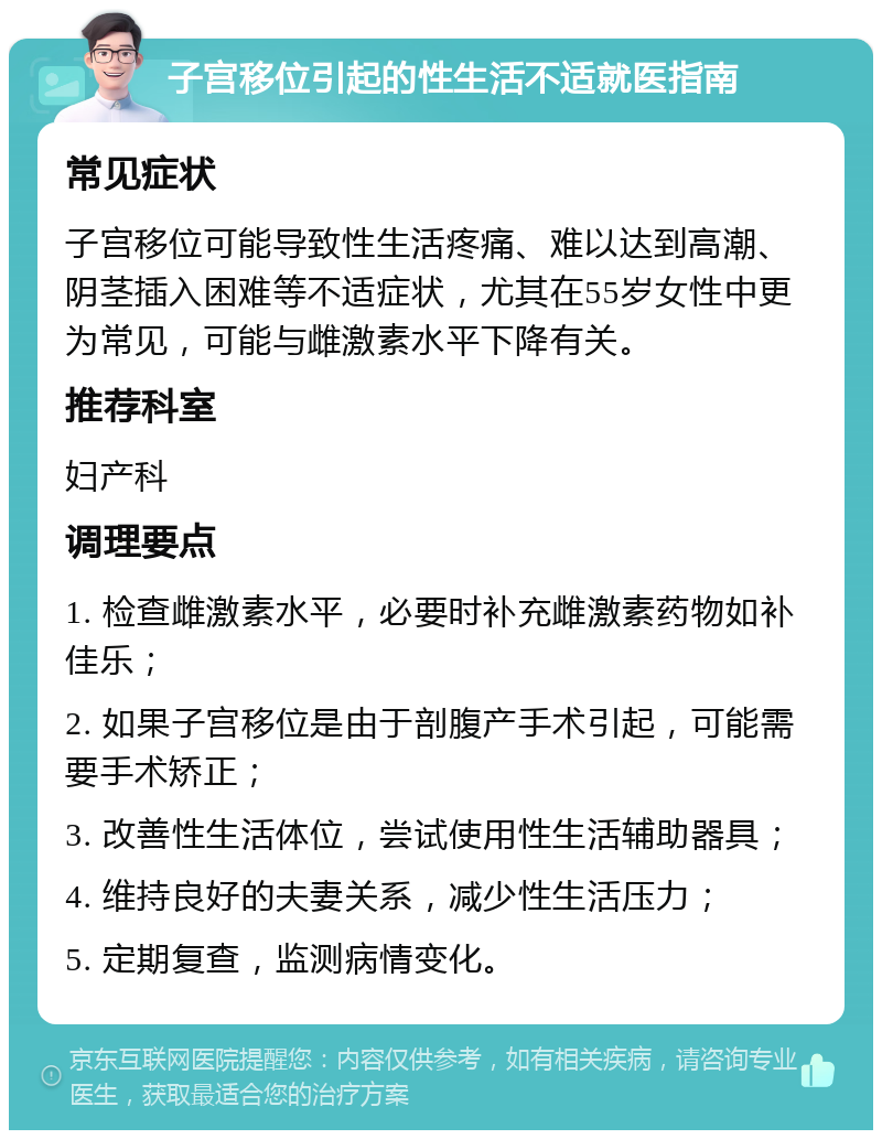 子宫移位引起的性生活不适就医指南 常见症状 子宫移位可能导致性生活疼痛、难以达到高潮、阴茎插入困难等不适症状，尤其在55岁女性中更为常见，可能与雌激素水平下降有关。 推荐科室 妇产科 调理要点 1. 检查雌激素水平，必要时补充雌激素药物如补佳乐； 2. 如果子宫移位是由于剖腹产手术引起，可能需要手术矫正； 3. 改善性生活体位，尝试使用性生活辅助器具； 4. 维持良好的夫妻关系，减少性生活压力； 5. 定期复查，监测病情变化。