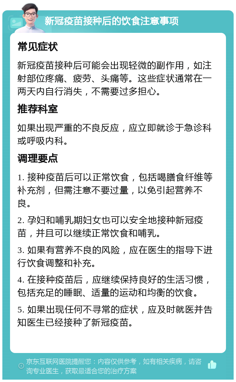 新冠疫苗接种后的饮食注意事项 常见症状 新冠疫苗接种后可能会出现轻微的副作用，如注射部位疼痛、疲劳、头痛等。这些症状通常在一两天内自行消失，不需要过多担心。 推荐科室 如果出现严重的不良反应，应立即就诊于急诊科或呼吸内科。 调理要点 1. 接种疫苗后可以正常饮食，包括喝膳食纤维等补充剂，但需注意不要过量，以免引起营养不良。 2. 孕妇和哺乳期妇女也可以安全地接种新冠疫苗，并且可以继续正常饮食和哺乳。 3. 如果有营养不良的风险，应在医生的指导下进行饮食调整和补充。 4. 在接种疫苗后，应继续保持良好的生活习惯，包括充足的睡眠、适量的运动和均衡的饮食。 5. 如果出现任何不寻常的症状，应及时就医并告知医生已经接种了新冠疫苗。