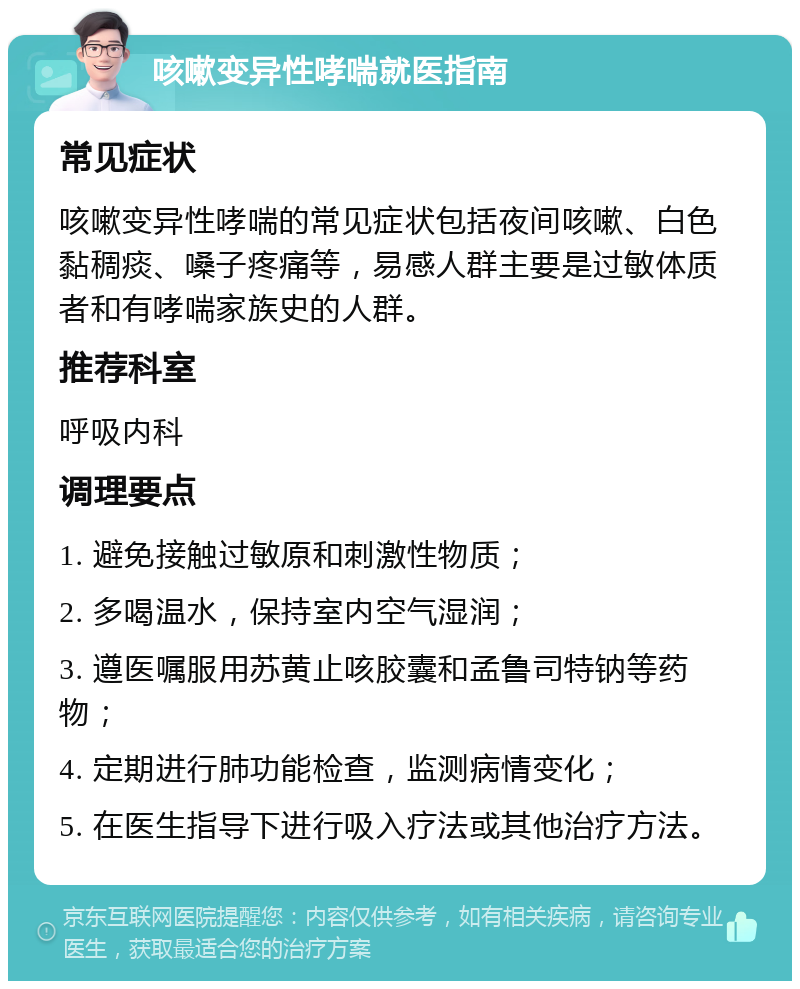 咳嗽变异性哮喘就医指南 常见症状 咳嗽变异性哮喘的常见症状包括夜间咳嗽、白色黏稠痰、嗓子疼痛等，易感人群主要是过敏体质者和有哮喘家族史的人群。 推荐科室 呼吸内科 调理要点 1. 避免接触过敏原和刺激性物质； 2. 多喝温水，保持室内空气湿润； 3. 遵医嘱服用苏黄止咳胶囊和孟鲁司特钠等药物； 4. 定期进行肺功能检查，监测病情变化； 5. 在医生指导下进行吸入疗法或其他治疗方法。