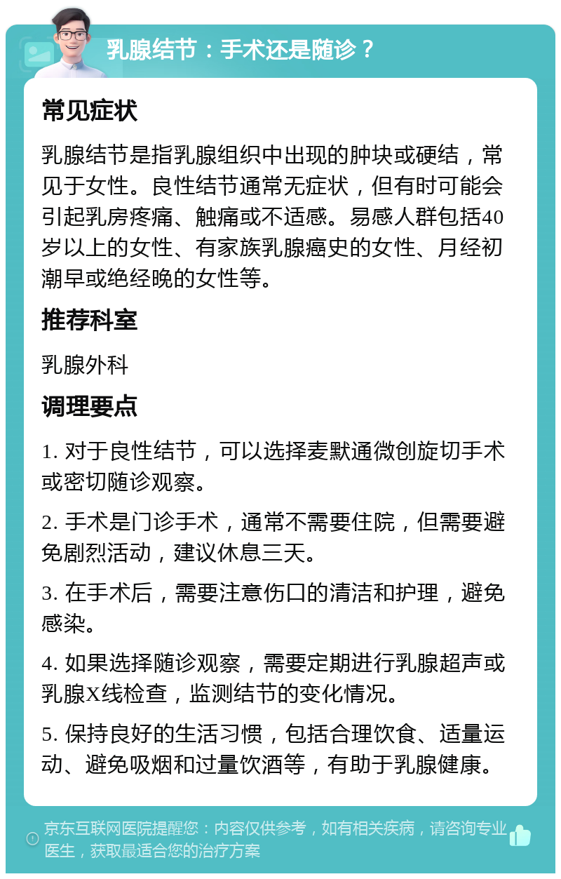 乳腺结节：手术还是随诊？ 常见症状 乳腺结节是指乳腺组织中出现的肿块或硬结，常见于女性。良性结节通常无症状，但有时可能会引起乳房疼痛、触痛或不适感。易感人群包括40岁以上的女性、有家族乳腺癌史的女性、月经初潮早或绝经晚的女性等。 推荐科室 乳腺外科 调理要点 1. 对于良性结节，可以选择麦默通微创旋切手术或密切随诊观察。 2. 手术是门诊手术，通常不需要住院，但需要避免剧烈活动，建议休息三天。 3. 在手术后，需要注意伤口的清洁和护理，避免感染。 4. 如果选择随诊观察，需要定期进行乳腺超声或乳腺X线检查，监测结节的变化情况。 5. 保持良好的生活习惯，包括合理饮食、适量运动、避免吸烟和过量饮酒等，有助于乳腺健康。