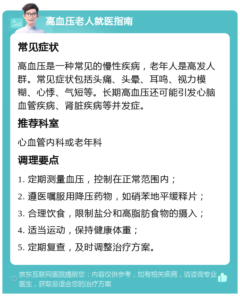 高血压老人就医指南 常见症状 高血压是一种常见的慢性疾病，老年人是高发人群。常见症状包括头痛、头晕、耳鸣、视力模糊、心悸、气短等。长期高血压还可能引发心脑血管疾病、肾脏疾病等并发症。 推荐科室 心血管内科或老年科 调理要点 1. 定期测量血压，控制在正常范围内； 2. 遵医嘱服用降压药物，如硝苯地平缓释片； 3. 合理饮食，限制盐分和高脂肪食物的摄入； 4. 适当运动，保持健康体重； 5. 定期复查，及时调整治疗方案。