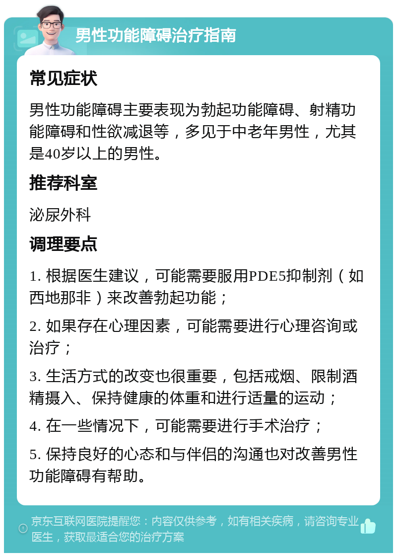 男性功能障碍治疗指南 常见症状 男性功能障碍主要表现为勃起功能障碍、射精功能障碍和性欲减退等，多见于中老年男性，尤其是40岁以上的男性。 推荐科室 泌尿外科 调理要点 1. 根据医生建议，可能需要服用PDE5抑制剂（如西地那非）来改善勃起功能； 2. 如果存在心理因素，可能需要进行心理咨询或治疗； 3. 生活方式的改变也很重要，包括戒烟、限制酒精摄入、保持健康的体重和进行适量的运动； 4. 在一些情况下，可能需要进行手术治疗； 5. 保持良好的心态和与伴侣的沟通也对改善男性功能障碍有帮助。