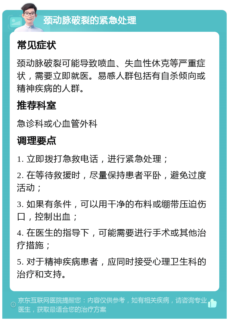 颈动脉破裂的紧急处理 常见症状 颈动脉破裂可能导致喷血、失血性休克等严重症状，需要立即就医。易感人群包括有自杀倾向或精神疾病的人群。 推荐科室 急诊科或心血管外科 调理要点 1. 立即拨打急救电话，进行紧急处理； 2. 在等待救援时，尽量保持患者平卧，避免过度活动； 3. 如果有条件，可以用干净的布料或绷带压迫伤口，控制出血； 4. 在医生的指导下，可能需要进行手术或其他治疗措施； 5. 对于精神疾病患者，应同时接受心理卫生科的治疗和支持。