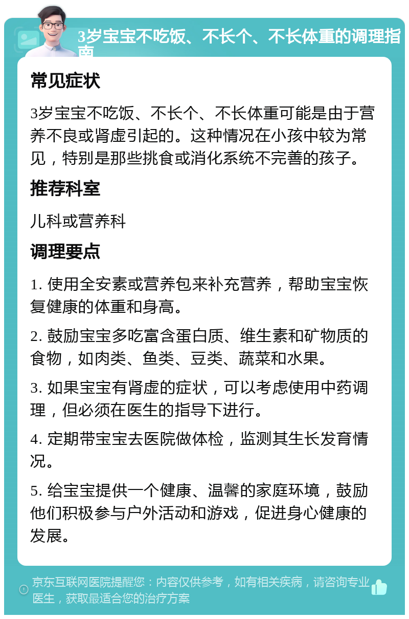 3岁宝宝不吃饭、不长个、不长体重的调理指南 常见症状 3岁宝宝不吃饭、不长个、不长体重可能是由于营养不良或肾虚引起的。这种情况在小孩中较为常见，特别是那些挑食或消化系统不完善的孩子。 推荐科室 儿科或营养科 调理要点 1. 使用全安素或营养包来补充营养，帮助宝宝恢复健康的体重和身高。 2. 鼓励宝宝多吃富含蛋白质、维生素和矿物质的食物，如肉类、鱼类、豆类、蔬菜和水果。 3. 如果宝宝有肾虚的症状，可以考虑使用中药调理，但必须在医生的指导下进行。 4. 定期带宝宝去医院做体检，监测其生长发育情况。 5. 给宝宝提供一个健康、温馨的家庭环境，鼓励他们积极参与户外活动和游戏，促进身心健康的发展。