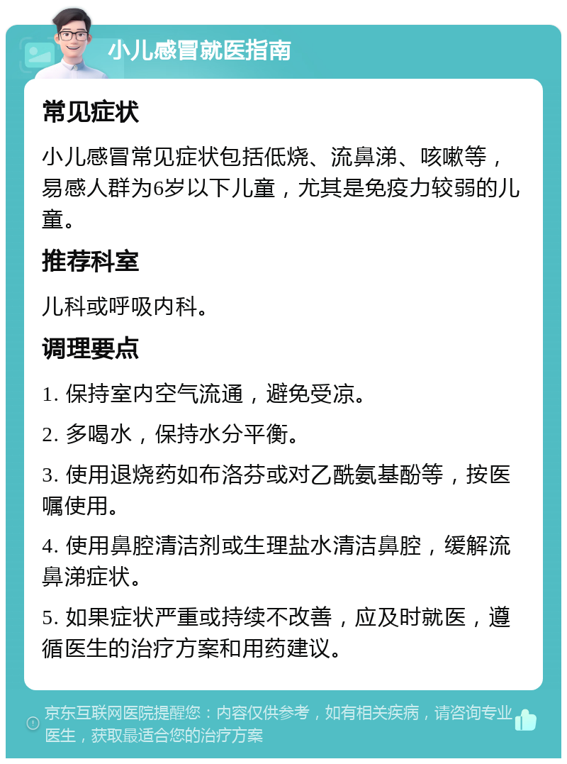 小儿感冒就医指南 常见症状 小儿感冒常见症状包括低烧、流鼻涕、咳嗽等，易感人群为6岁以下儿童，尤其是免疫力较弱的儿童。 推荐科室 儿科或呼吸内科。 调理要点 1. 保持室内空气流通，避免受凉。 2. 多喝水，保持水分平衡。 3. 使用退烧药如布洛芬或对乙酰氨基酚等，按医嘱使用。 4. 使用鼻腔清洁剂或生理盐水清洁鼻腔，缓解流鼻涕症状。 5. 如果症状严重或持续不改善，应及时就医，遵循医生的治疗方案和用药建议。