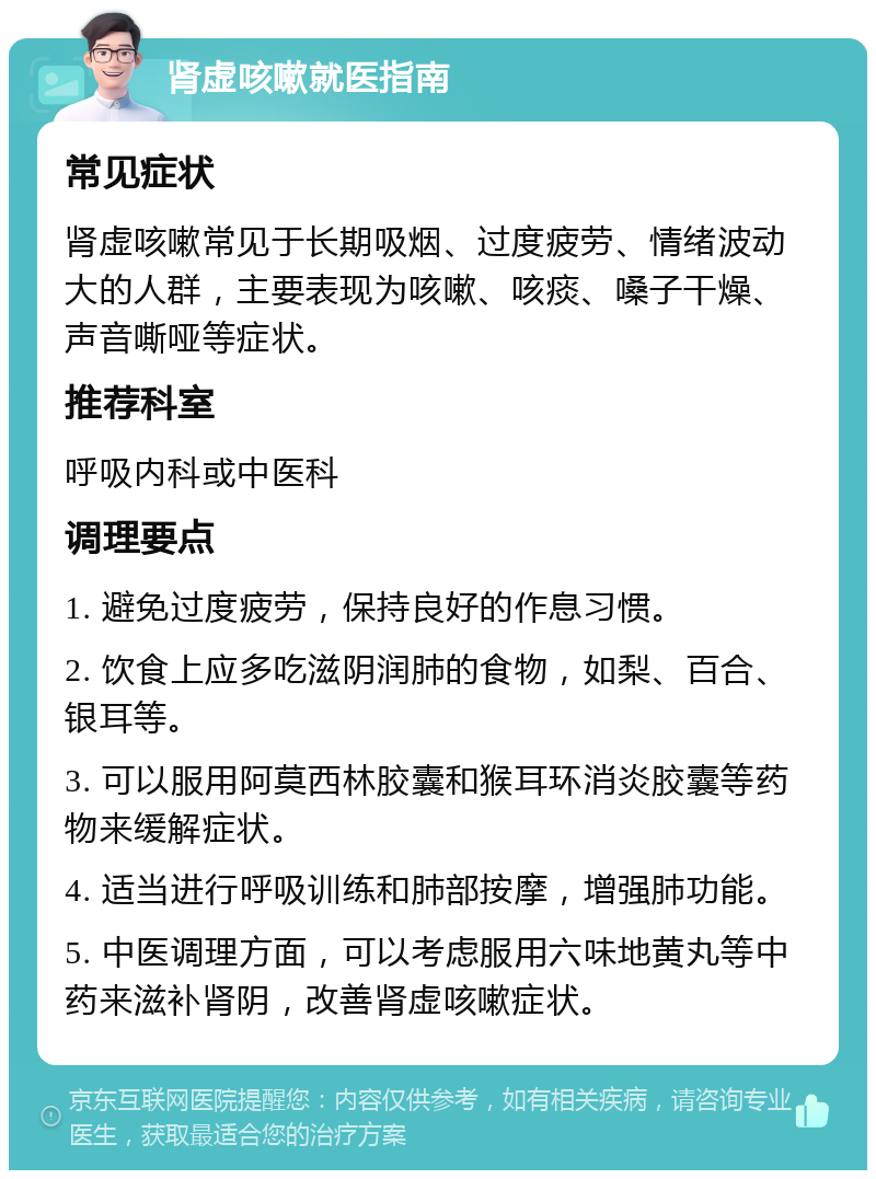 肾虚咳嗽就医指南 常见症状 肾虚咳嗽常见于长期吸烟、过度疲劳、情绪波动大的人群，主要表现为咳嗽、咳痰、嗓子干燥、声音嘶哑等症状。 推荐科室 呼吸内科或中医科 调理要点 1. 避免过度疲劳，保持良好的作息习惯。 2. 饮食上应多吃滋阴润肺的食物，如梨、百合、银耳等。 3. 可以服用阿莫西林胶囊和猴耳环消炎胶囊等药物来缓解症状。 4. 适当进行呼吸训练和肺部按摩，增强肺功能。 5. 中医调理方面，可以考虑服用六味地黄丸等中药来滋补肾阴，改善肾虚咳嗽症状。