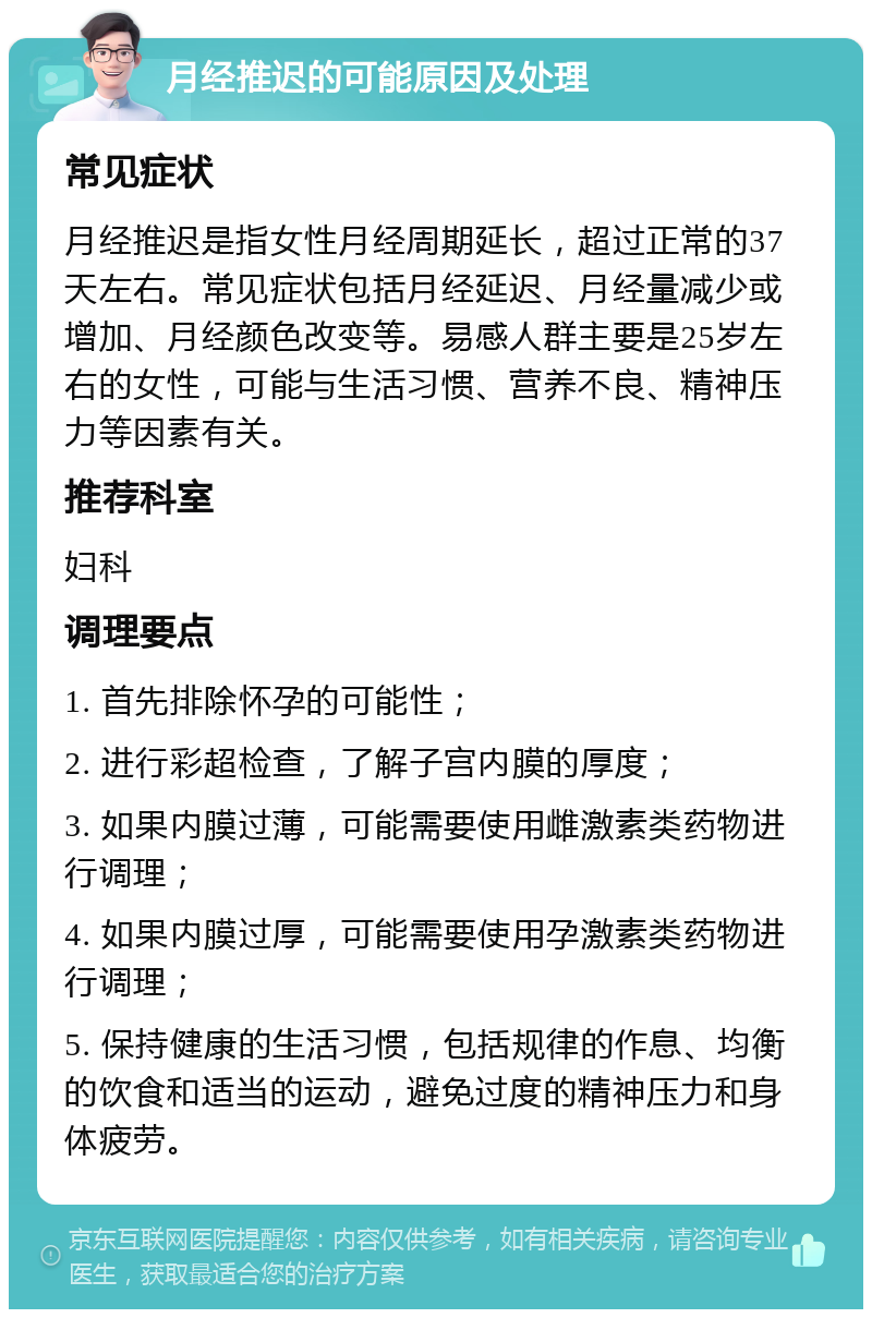 月经推迟的可能原因及处理 常见症状 月经推迟是指女性月经周期延长，超过正常的37天左右。常见症状包括月经延迟、月经量减少或增加、月经颜色改变等。易感人群主要是25岁左右的女性，可能与生活习惯、营养不良、精神压力等因素有关。 推荐科室 妇科 调理要点 1. 首先排除怀孕的可能性； 2. 进行彩超检查，了解子宫内膜的厚度； 3. 如果内膜过薄，可能需要使用雌激素类药物进行调理； 4. 如果内膜过厚，可能需要使用孕激素类药物进行调理； 5. 保持健康的生活习惯，包括规律的作息、均衡的饮食和适当的运动，避免过度的精神压力和身体疲劳。