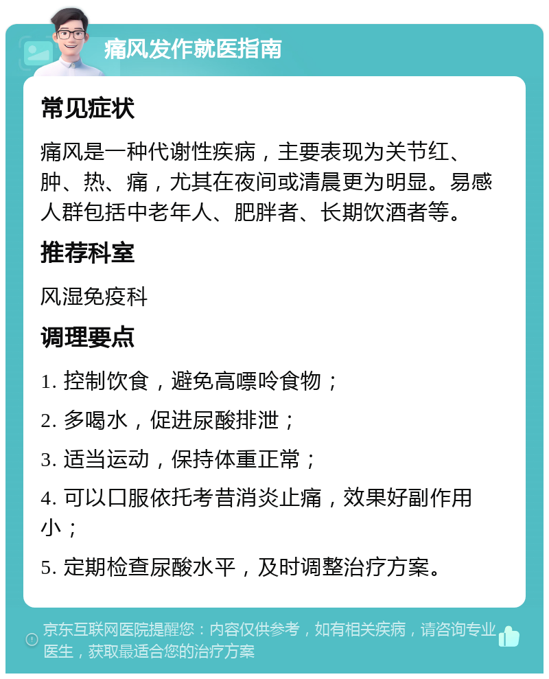 痛风发作就医指南 常见症状 痛风是一种代谢性疾病，主要表现为关节红、肿、热、痛，尤其在夜间或清晨更为明显。易感人群包括中老年人、肥胖者、长期饮酒者等。 推荐科室 风湿免疫科 调理要点 1. 控制饮食，避免高嘌呤食物； 2. 多喝水，促进尿酸排泄； 3. 适当运动，保持体重正常； 4. 可以口服依托考昔消炎止痛，效果好副作用小； 5. 定期检查尿酸水平，及时调整治疗方案。