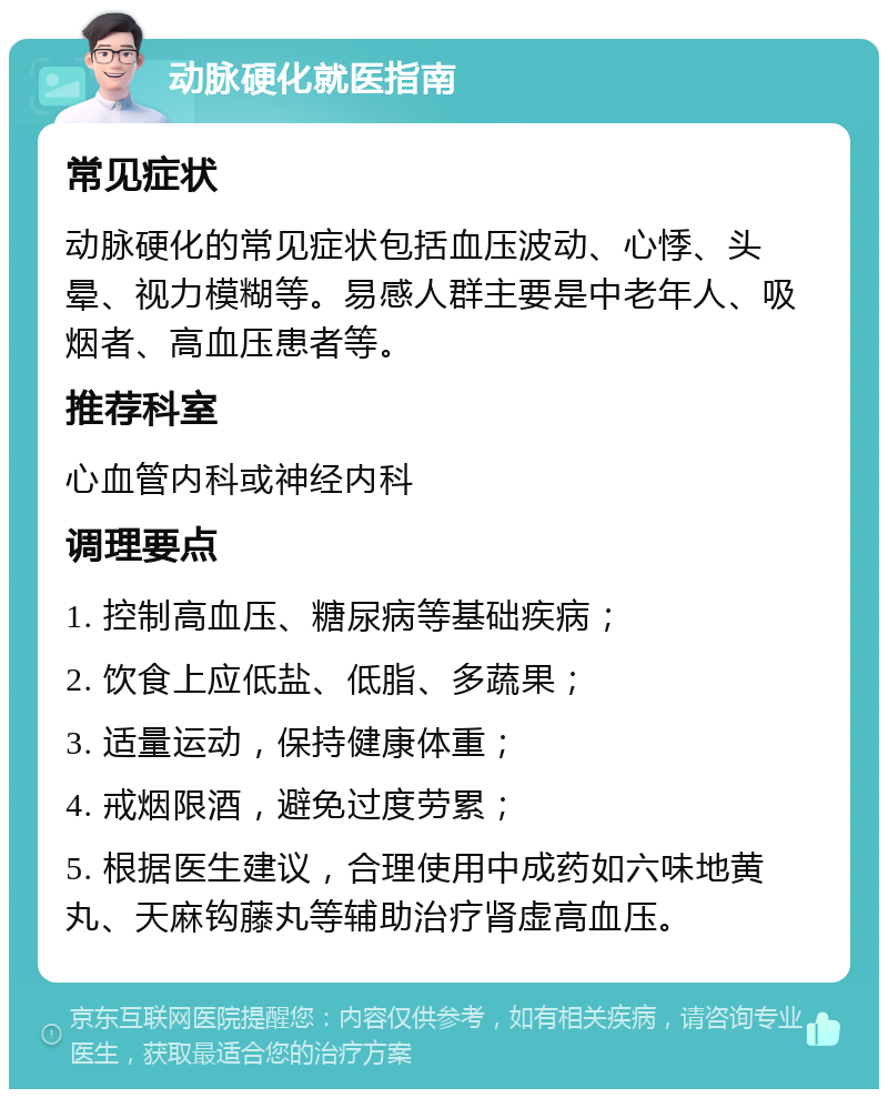 动脉硬化就医指南 常见症状 动脉硬化的常见症状包括血压波动、心悸、头晕、视力模糊等。易感人群主要是中老年人、吸烟者、高血压患者等。 推荐科室 心血管内科或神经内科 调理要点 1. 控制高血压、糖尿病等基础疾病； 2. 饮食上应低盐、低脂、多蔬果； 3. 适量运动，保持健康体重； 4. 戒烟限酒，避免过度劳累； 5. 根据医生建议，合理使用中成药如六味地黄丸、天麻钩藤丸等辅助治疗肾虚高血压。