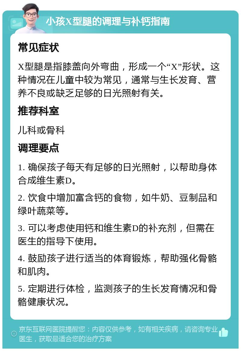 小孩X型腿的调理与补钙指南 常见症状 X型腿是指膝盖向外弯曲，形成一个“X”形状。这种情况在儿童中较为常见，通常与生长发育、营养不良或缺乏足够的日光照射有关。 推荐科室 儿科或骨科 调理要点 1. 确保孩子每天有足够的日光照射，以帮助身体合成维生素D。 2. 饮食中增加富含钙的食物，如牛奶、豆制品和绿叶蔬菜等。 3. 可以考虑使用钙和维生素D的补充剂，但需在医生的指导下使用。 4. 鼓励孩子进行适当的体育锻炼，帮助强化骨骼和肌肉。 5. 定期进行体检，监测孩子的生长发育情况和骨骼健康状况。