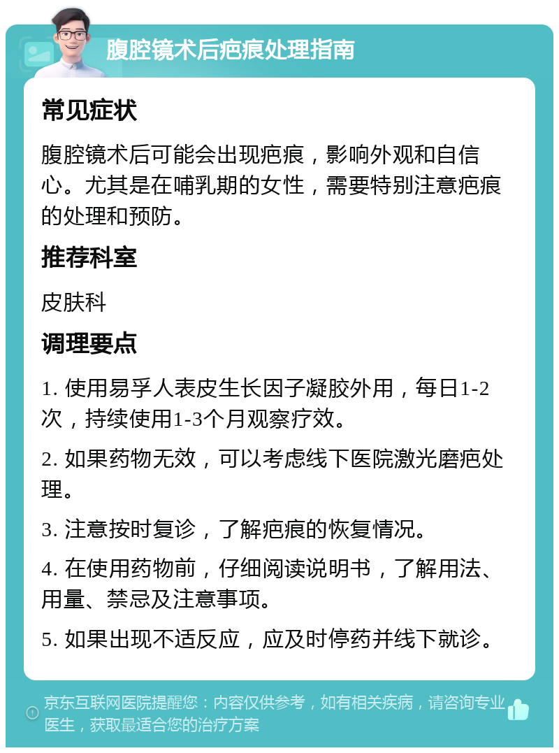 腹腔镜术后疤痕处理指南 常见症状 腹腔镜术后可能会出现疤痕，影响外观和自信心。尤其是在哺乳期的女性，需要特别注意疤痕的处理和预防。 推荐科室 皮肤科 调理要点 1. 使用易孚人表皮生长因子凝胶外用，每日1-2次，持续使用1-3个月观察疗效。 2. 如果药物无效，可以考虑线下医院激光磨疤处理。 3. 注意按时复诊，了解疤痕的恢复情况。 4. 在使用药物前，仔细阅读说明书，了解用法、用量、禁忌及注意事项。 5. 如果出现不适反应，应及时停药并线下就诊。