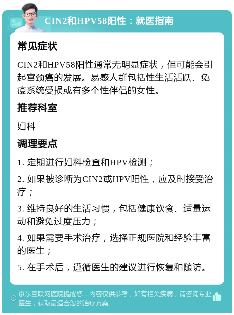 CIN2和HPV58阳性：就医指南 常见症状 CIN2和HPV58阳性通常无明显症状，但可能会引起宫颈癌的发展。易感人群包括性生活活跃、免疫系统受损或有多个性伴侣的女性。 推荐科室 妇科 调理要点 1. 定期进行妇科检查和HPV检测； 2. 如果被诊断为CIN2或HPV阳性，应及时接受治疗； 3. 维持良好的生活习惯，包括健康饮食、适量运动和避免过度压力； 4. 如果需要手术治疗，选择正规医院和经验丰富的医生； 5. 在手术后，遵循医生的建议进行恢复和随访。