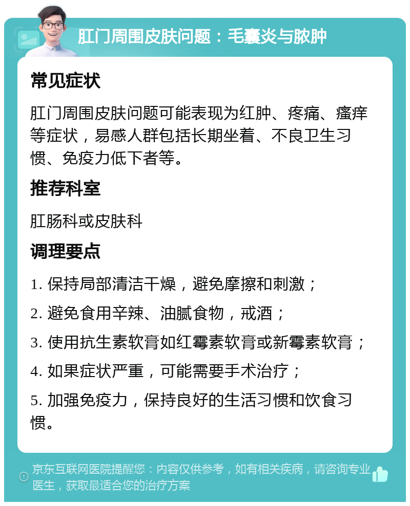 肛门周围皮肤问题：毛囊炎与脓肿 常见症状 肛门周围皮肤问题可能表现为红肿、疼痛、瘙痒等症状，易感人群包括长期坐着、不良卫生习惯、免疫力低下者等。 推荐科室 肛肠科或皮肤科 调理要点 1. 保持局部清洁干燥，避免摩擦和刺激； 2. 避免食用辛辣、油腻食物，戒酒； 3. 使用抗生素软膏如红霉素软膏或新霉素软膏； 4. 如果症状严重，可能需要手术治疗； 5. 加强免疫力，保持良好的生活习惯和饮食习惯。